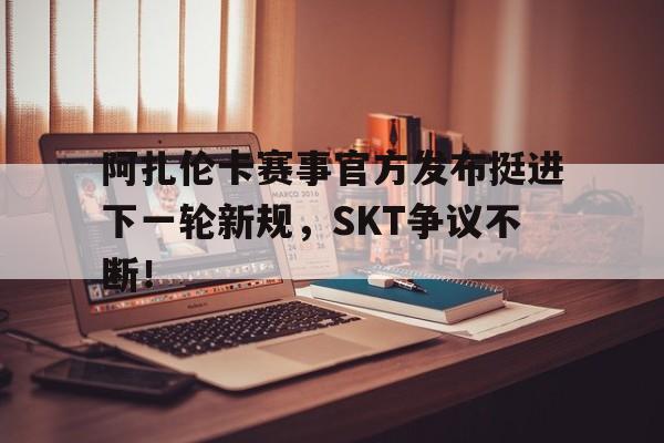 阿扎伦卡赛事官方发布挺进下一轮新规，SKT争议不断！(阿扎伦卡摔倒)爱游戏线上登录